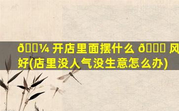 🐼 开店里面摆什么 🐅 风水好(店里没人气没生意怎么办)